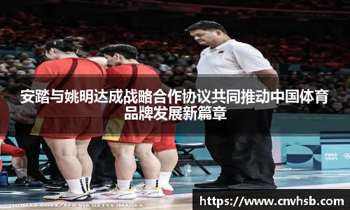 安踏与姚明达成战略合作协议共同推动中国体育品牌发展新篇章