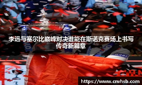 李远与塞尔比巅峰对决谁能在斯诺克赛场上书写传奇新篇章