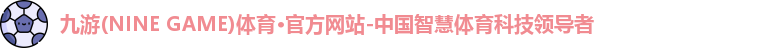 九游(NINE GAME)体育·官方网站-中国智慧体育科技领导者
